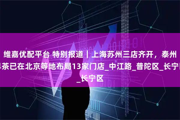 维嘉优配平台 特别报道｜上海苏州三店齐开，泰州早茶已在北京等地布局13家门店_中江路_普陀区_长宁区