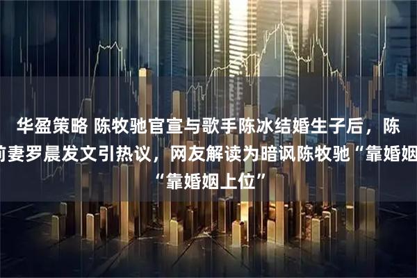 华盈策略 陈牧驰官宣与歌手陈冰结婚生子后，陈牧驰前妻罗晨发文引热议，网友解读为暗讽陈牧驰“靠婚姻上位”