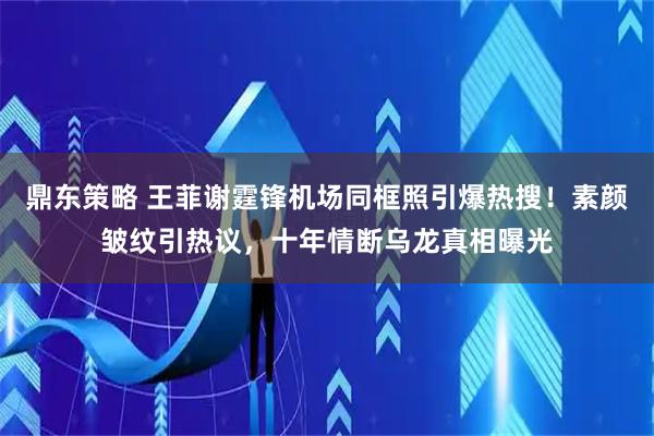 鼎东策略 王菲谢霆锋机场同框照引爆热搜！素颜皱纹引热议，十年情断乌龙真相曝光