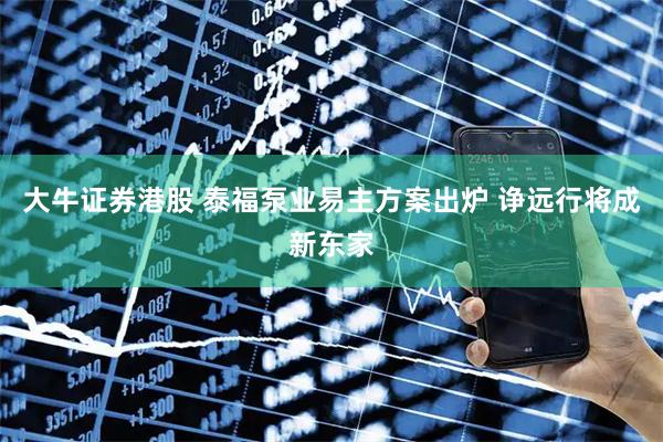 大牛证券港股 泰福泵业易主方案出炉 诤远行将成新东家