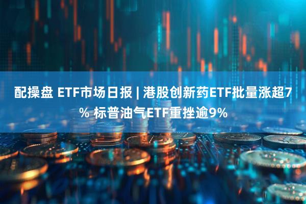 配操盘 ETF市场日报 | 港股创新药ETF批量涨超7% 标普油气ETF重挫逾9%