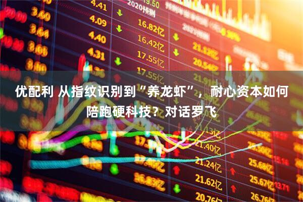 优配利 从指纹识别到“养龙虾”，耐心资本如何陪跑硬科技？对话罗飞