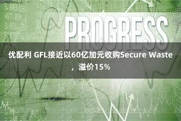 优配利 GFL接近以60亿加元收购Secure Waste，溢价15%