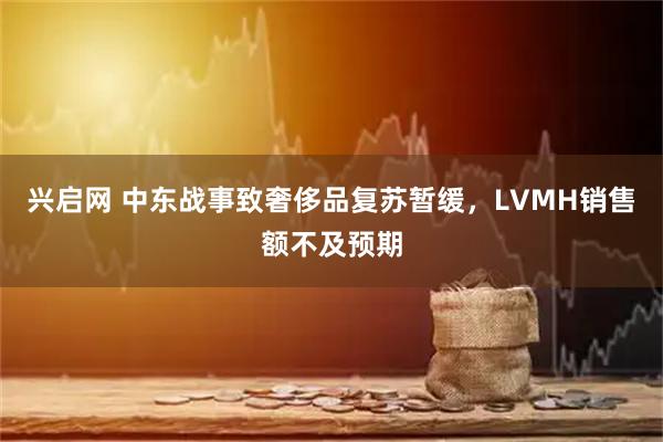 兴启网 中东战事致奢侈品复苏暂缓，LVMH销售额不及预期