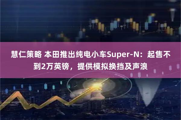 慧仁策略 本田推出纯电小车Super-N:起售不到2万英镑,提供模拟换挡及声浪