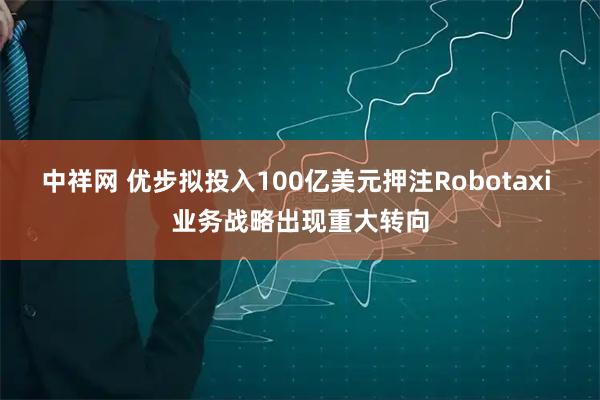 中祥网 优步拟投入100亿美元押注Robotaxi 业务战略出现重大转向
