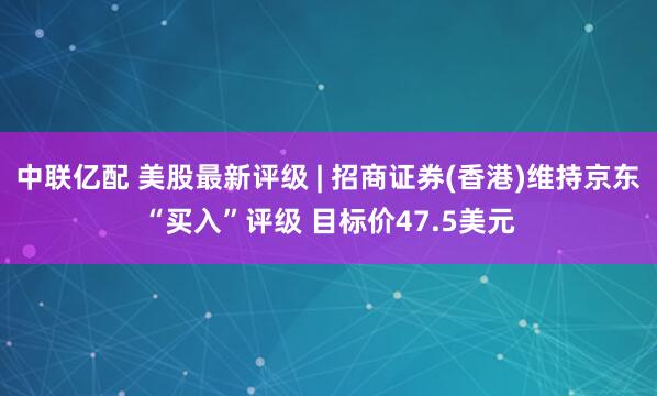 中联亿配 美股最新评级 | 招商证券(香港)维持京东“买入”评级 目标价47.5美元